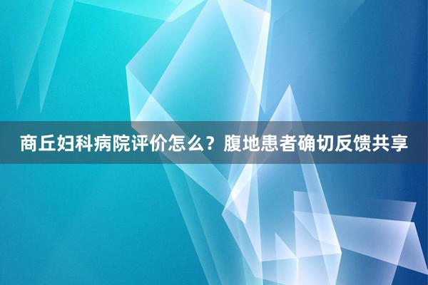 商丘妇科病院评价怎么？腹地患者确切反馈共享