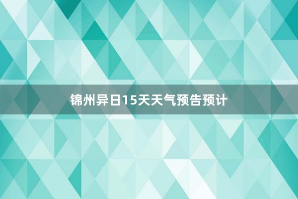 锦州异日15天天气预告预计